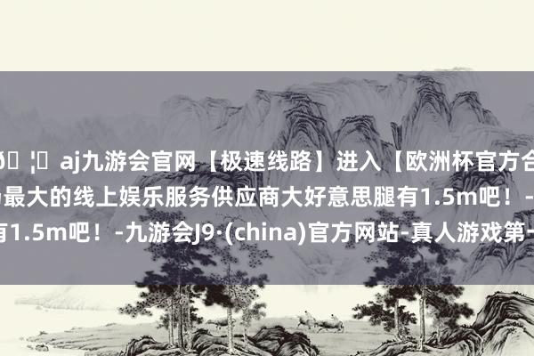 🦄aj九游会官网【极速线路】进入【欧洲杯官方合作网站】华人市场最大的线上娱乐服务供应商大好意思腿有1.5m吧！-九游会J9·(china)官方网站-真人游戏第一品牌