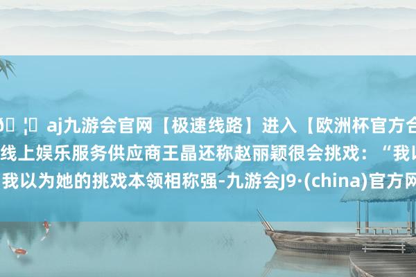 🦄aj九游会官网【极速线路】进入【欧洲杯官方合作网站】华人市场最大的线上娱乐服务供应商王晶还称赵丽颖很会挑戏：“我以为她的挑戏本领相称强-九游会J9·(china)官方网站-真人游戏第一品牌