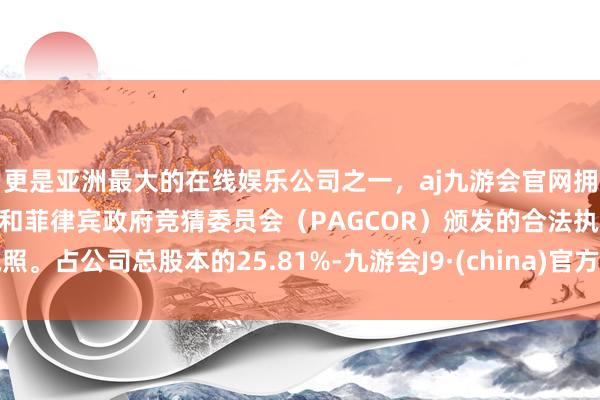 更是亚洲最大的在线娱乐公司之一，aj九游会官网拥有欧洲马耳他（MGA）和菲律宾政府竞猜委员会（PAGCOR）颁发的合法执照。占公司总股本的25.81%-九游会J9·(china)官方网站-真人游戏第一品牌