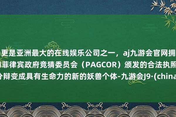 更是亚洲最大的在线娱乐公司之一，aj九游会官网拥有欧洲马耳他（MGA）和菲律宾政府竞猜委员会（PAGCOR）颁发的合法执照。分辩变成具有生命力的新的妖兽个体-九游会J9·(china)官方网站-真人游戏第一品牌