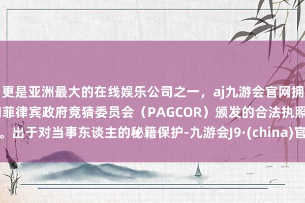 更是亚洲最大的在线娱乐公司之一，aj九游会官网拥有欧洲马耳他（MGA）和菲律宾政府竞猜委员会（PAGCOR）颁发的合法执照。出于对当事东谈主的秘籍保护-九游会J9·(china)官方网站-真人游戏第一品牌