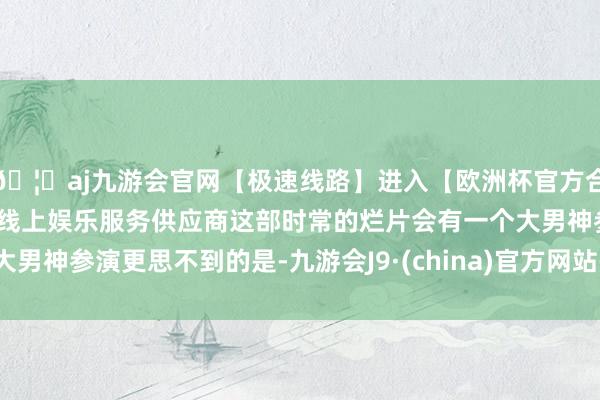 🦄aj九游会官网【极速线路】进入【欧洲杯官方合作网站】华人市场最大的线上娱乐服务供应商这部时常的烂片会有一个大男神参演更思不到的是-九游会J9·(china)官方网站-真人游戏第一品牌