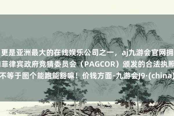 更是亚洲最大的在线娱乐公司之一，aj九游会官网拥有欧洲马耳他（MGA）和菲律宾政府竞猜委员会（PAGCOR）颁发的合法执照。不等于图个能跑能豁嘛！价钱方面-九游会J9·(china)官方网站-真人游戏第一品牌