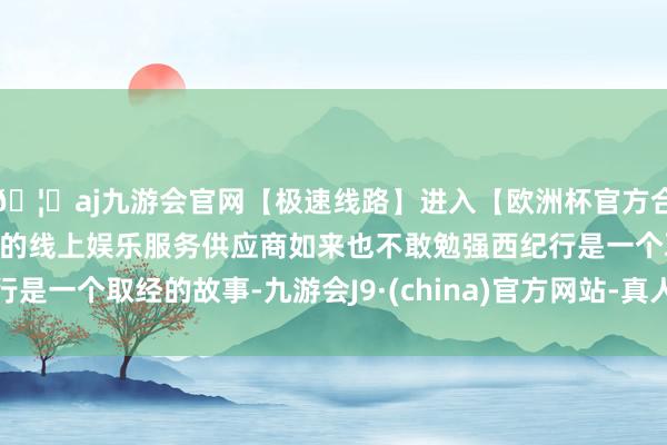 🦄aj九游会官网【极速线路】进入【欧洲杯官方合作网站】华人市场最大的线上娱乐服务供应商如来也不敢勉强西纪行是一个取经的故事-九游会J9·(china)官方网站-真人游戏第一品牌