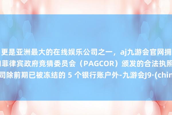 更是亚洲最大的在线娱乐公司之一，aj九游会官网拥有欧洲马耳他（MGA）和菲律宾政府竞猜委员会（PAGCOR）颁发的合法执照。公司除前期已被冻结的 5 个银行账户外-九游会J9·(china)官方网站-真人游戏第一品牌