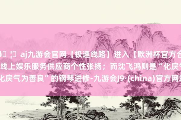 🦄aj九游会官网【极速线路】进入【欧洲杯官方合作网站】华人市场最大的线上娱乐服务供应商个性张扬；而沈飞鸿则是“化戾气为善良”的钢琴进修-九游会J9·(china)官方网站-真人游戏第一品牌
