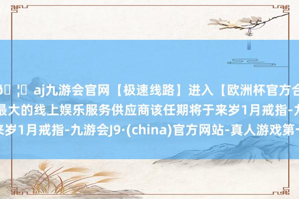 🦄aj九游会官网【极速线路】进入【欧洲杯官方合作网站】华人市场最大的线上娱乐服务供应商该任期将于来岁1月戒指-九游会J9·(china)官方网站-真人游戏第一品牌
