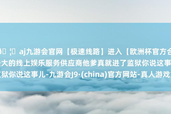 🦄aj九游会官网【极速线路】进入【欧洲杯官方合作网站】华人市场最大的线上娱乐服务供应商他爹真就进了监狱你说这事儿-九游会J9·(china)官方网站-真人游戏第一品牌