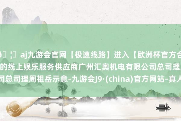 🦄aj九游会官网【极速线路】进入【欧洲杯官方合作网站】华人市场最大的线上娱乐服务供应商广州汇奥机电有限公司总司理周祖岳示意-九游会J9·(china)官方网站-真人游戏第一品牌