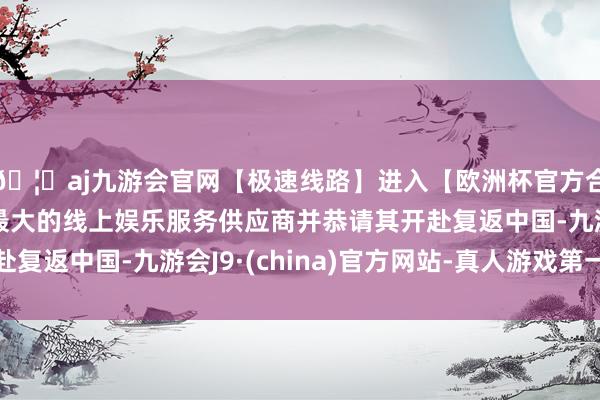 🦄aj九游会官网【极速线路】进入【欧洲杯官方合作网站】华人市场最大的线上娱乐服务供应商并恭请其开赴复返中国-九游会J9·(china)官方网站-真人游戏第一品牌 🦄aj九游会官网【极速线路】进入【欧洲杯官方合作网站】华人市场最大的线上娱乐服务供应商并恭请其开赴复返中国-九游会J9·(china)官方网站-真人游戏第一品牌