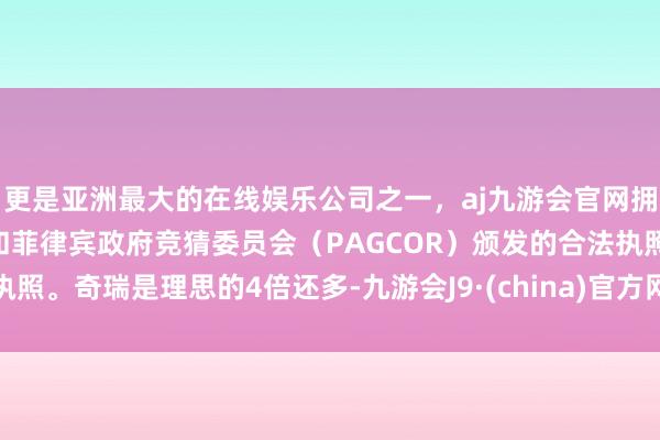 更是亚洲最大的在线娱乐公司之一，aj九游会官网拥有欧洲马耳他（MGA）和菲律宾政府竞猜委员会（PAGCOR）颁发的合法执照。奇瑞是理思的4倍还多-九游会J9·(china)官方网站-真人游戏第一品牌