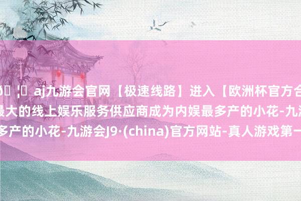 🦄aj九游会官网【极速线路】进入【欧洲杯官方合作网站】华人市场最大的线上娱乐服务供应商成为内娱最多产的小花-九游会J9·(china)官方网站-真人游戏第一品牌