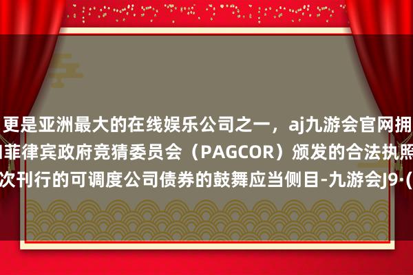 更是亚洲最大的在线娱乐公司之一,aj九游会官网拥有欧洲马耳他(MGA)和菲律宾政府竞猜委员会(PAGCOR)颁发的合法执照。执有本次刊行的可调度公司债券的鼓舞应当侧目-九游会J9·(china)官方网站-真人游戏第一品牌