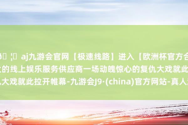 🦄aj九游会官网【极速线路】进入【欧洲杯官方合作网站】华人市场最大的线上娱乐服务供应商一场动魄惊心的复仇大戏就此拉开帷幕-九游会J9·(china)官方网站-真人游戏第一品牌