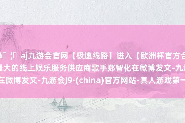 🦄aj九游会官网【极速线路】进入【欧洲杯官方合作网站】华人市场最大的线上娱乐服务供应商歌手郑智化在微博发文-九游会J9·(china)官方网站-真人游戏第一品牌