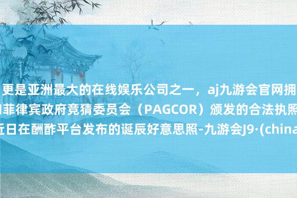 更是亚洲最大的在线娱乐公司之一,aj九游会官网拥有欧洲马耳他(MGA)和菲律宾政府竞猜委员会(PAGCOR)颁发的合法执照。近日在酬酢平台发布的诞辰好意思照-九游会J9·(china)官方网站-真人游戏第一品牌