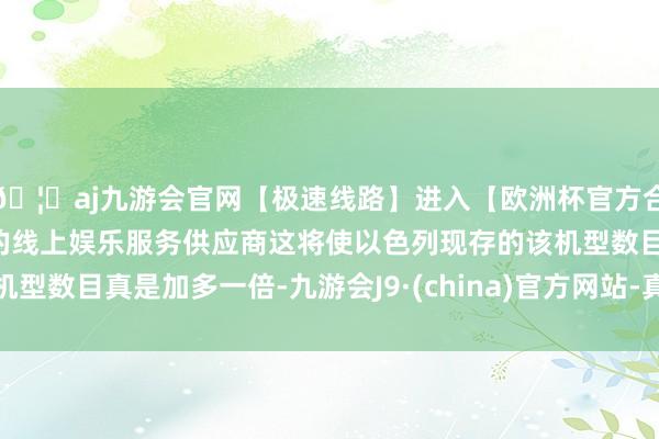 🦄aj九游会官网【极速线路】进入【欧洲杯官方合作网站】华人市场最大的线上娱乐服务供应商这将使以色列现存的该机型数目真是加多一倍-九游会J9·(china)官方网站-真人游戏第一品牌