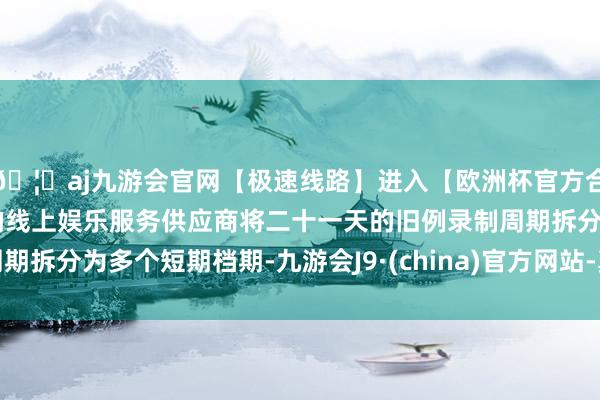 🦄aj九游会官网【极速线路】进入【欧洲杯官方合作网站】华人市场最大的线上娱乐服务供应商将二十一天的旧例录制周期拆分为多个短期档期-九游会J9·(china)官方网站-真人游戏第一品牌