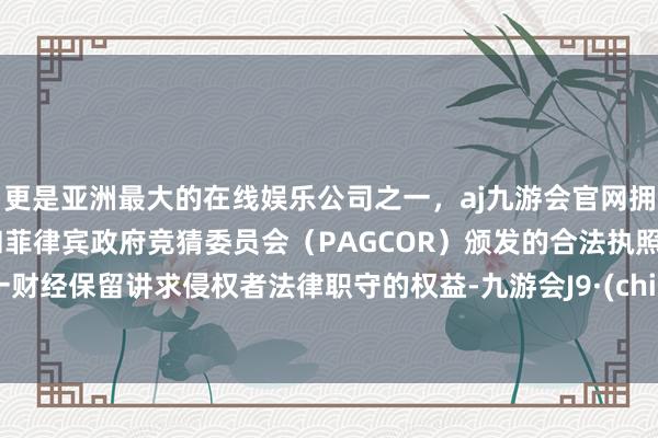 更是亚洲最大的在线娱乐公司之一,aj九游会官网拥有欧洲马耳他(MGA)和菲律宾政府竞猜委员会(PAGCOR)颁发的合法执照。第一财经保留讲求侵权者法律职守的权益-九游会J9·(china)官方网站-真人游戏第一品牌