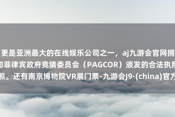 更是亚洲最大的在线娱乐公司之一，aj九游会官网拥有欧洲马耳他（MGA）和菲律宾政府竞猜委员会（PAGCOR）颁发的合法执照。还有南京博物院VR展门票-九游会J9·(china)官方网站-真人游戏第一品牌