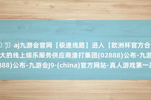 🦄aj九游会官网【极速线路】进入【欧洲杯官方合作网站】华人市场最大的线上娱乐服务供应商渣打集团(02888)公布-九游会J9·(china)官方网站-真人游戏第一品牌