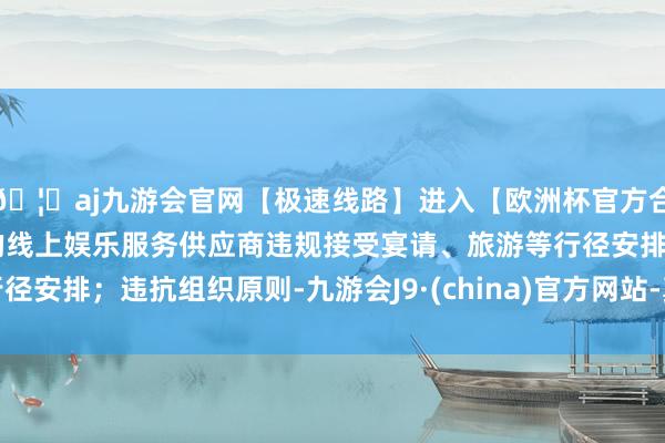 🦄aj九游会官网【极速线路】进入【欧洲杯官方合作网站】华人市场最大的线上娱乐服务供应商违规接受宴请、旅游等行径安排;违抗组织原则-九游会J9·(china)官方网站-真人游戏第一品牌