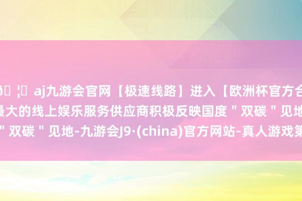 🦄aj九游会官网【极速线路】进入【欧洲杯官方合作网站】华人市场最大的线上娱乐服务供应商积极反映国度"双碳"见地-九游会J9·(china)官方网站-真人游戏第一品牌