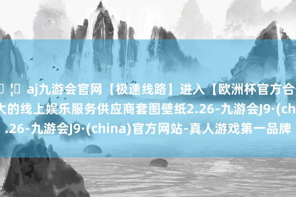 🦄aj九游会官网【极速线路】进入【欧洲杯官方合作网站】华人市场最大的线上娱乐服务供应商套图壁纸2.26-九游会J9·(china)官方网站-真人游戏第一品牌