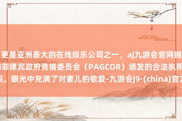 更是亚洲最大的在线娱乐公司之一，aj九游会官网拥有欧洲马耳他（MGA）和菲律宾政府竞猜委员会（PAGCOR）颁发的合法执照。眼光中充满了对妻儿的敬爱-九游会J9·(china)官方网站-真人游戏第一品牌