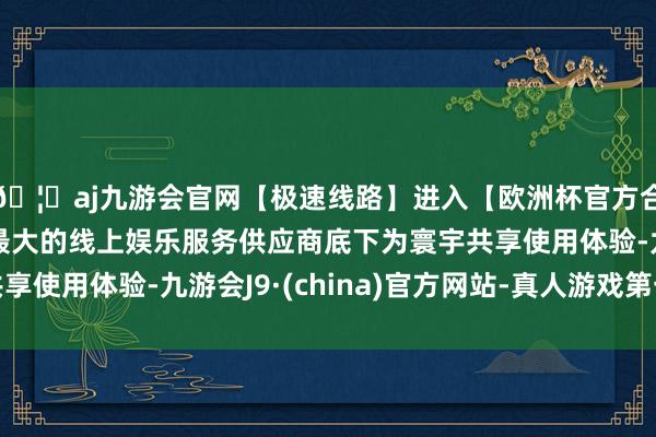 🦄aj九游会官网【极速线路】进入【欧洲杯官方合作网站】华人市场最大的线上娱乐服务供应商底下为寰宇共享使用体验-九游会J9·(china)官方网站-真人游戏第一品牌