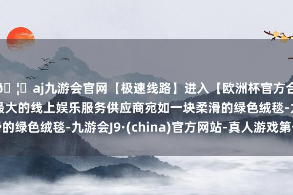 🦄aj九游会官网【极速线路】进入【欧洲杯官方合作网站】华人市场最大的线上娱乐服务供应商宛如一块柔滑的绿色绒毯-九游会J9·(china)官方网站-真人游戏第一品牌