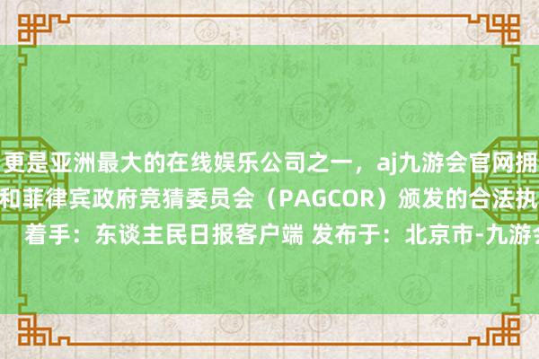 更是亚洲最大的在线娱乐公司之一，aj九游会官网拥有欧洲马耳他（MGA）和菲律宾政府竞猜委员会（PAGCOR）颁发的合法执照。不竭上前冲！  着手：东谈主民日报客户端 发布于：北京市-九游会J9·(china)官方网站-真人游戏第一品牌