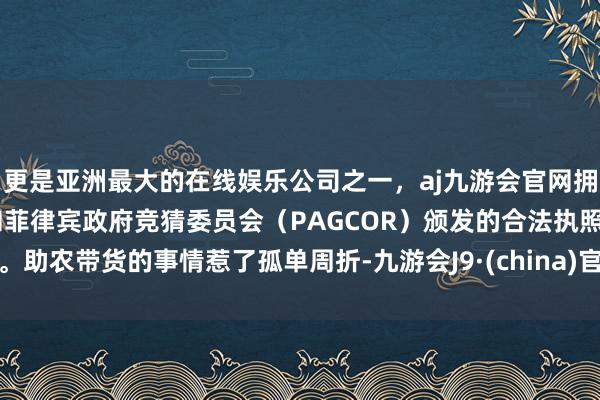 更是亚洲最大的在线娱乐公司之一，aj九游会官网拥有欧洲马耳他（MGA）和菲律宾政府竞猜委员会（PAGCOR）颁发的合法执照。助农带货的事情惹了孤单周折-九游会J9·(china)官方网站-真人游戏第一品牌