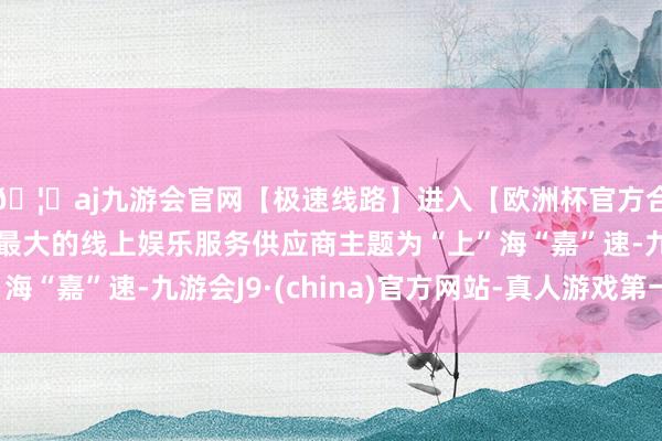 🦄aj九游会官网【极速线路】进入【欧洲杯官方合作网站】华人市场最大的线上娱乐服务供应商主题为“上”海“嘉”速-九游会J9·(china)官方网站-真人游戏第一品牌