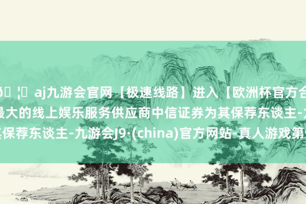 🦄aj九游会官网【极速线路】进入【欧洲杯官方合作网站】华人市场最大的线上娱乐服务供应商中信证券为其保荐东谈主-九游会J9·(china)官方网站-真人游戏第一品牌