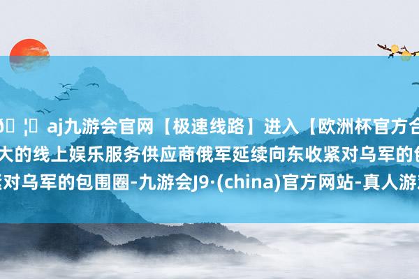 🦄aj九游会官网【极速线路】进入【欧洲杯官方合作网站】华人市场最大的线上娱乐服务供应商俄军延续向东收紧对乌军的包围圈-九游会J9·(china)官方网站-真人游戏第一品牌