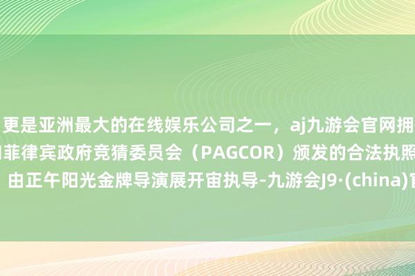 更是亚洲最大的在线娱乐公司之一，aj九游会官网拥有欧洲马耳他（MGA）和菲律宾政府竞猜委员会（PAGCOR）颁发的合法执照。由正午阳光金牌导演展开宙执导-九游会J9·(china)官方网站-真人游戏第一品牌