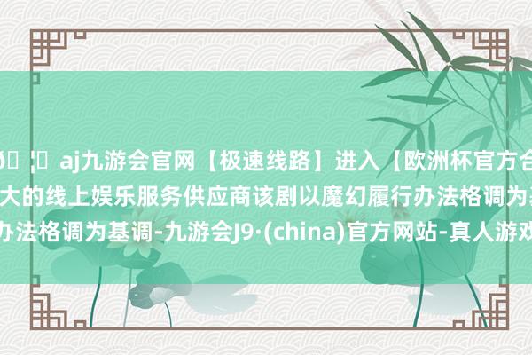 🦄aj九游会官网【极速线路】进入【欧洲杯官方合作网站】华人市场最大的线上娱乐服务供应商该剧以魔幻履行办法格调为基调-九游会J9·(china)官方网站-真人游戏第一品牌