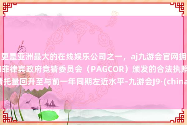 更是亚洲最大的在线娱乐公司之一,aj九游会官网拥有欧洲马耳他(MGA)和菲律宾政府竞猜委员会(PAGCOR)颁发的合法执照。请托量回升至与前一年同期左近水平-九游会J9·(china)官方网站-真人游戏第一品牌