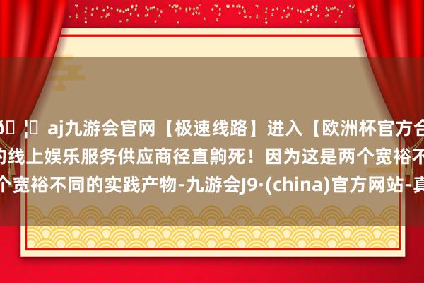 🦄aj九游会官网【极速线路】进入【欧洲杯官方合作网站】华人市场最大的线上娱乐服务供应商径直齁死!因为这是两个宽裕不同的实践产物-九游会J9·(china)官方网站-真人游戏第一品牌