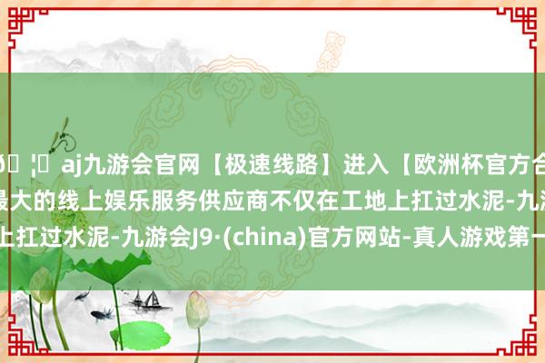 🦄aj九游会官网【极速线路】进入【欧洲杯官方合作网站】华人市场最大的线上娱乐服务供应商不仅在工地上扛过水泥-九游会J9·(china)官方网站-真人游戏第一品牌