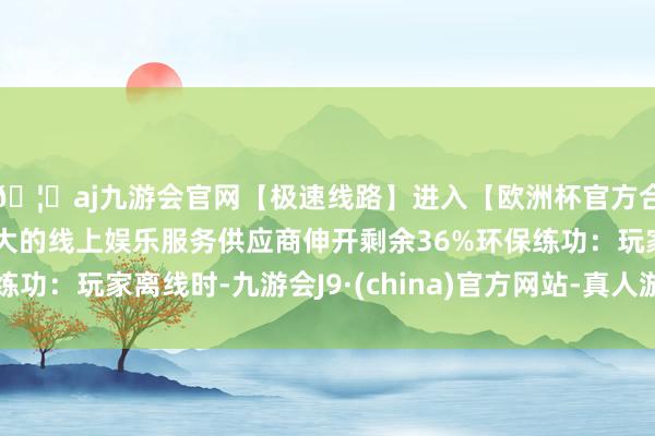 🦄aj九游会官网【极速线路】进入【欧洲杯官方合作网站】华人市场最大的线上娱乐服务供应商伸开剩余36%环保练功:玩家离线时-九游会J9·(china)官方网站-真人游戏第一品牌