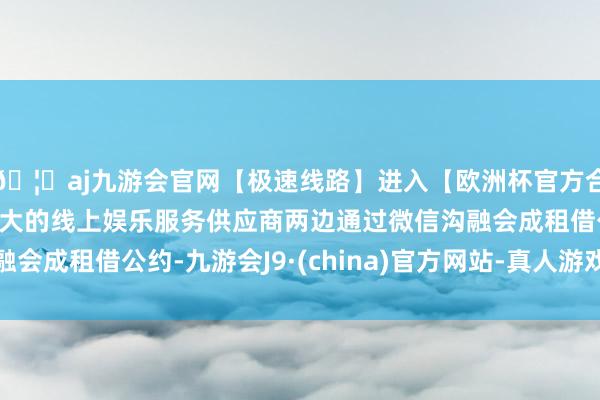 🦄aj九游会官网【极速线路】进入【欧洲杯官方合作网站】华人市场最大的线上娱乐服务供应商两边通过微信沟融会成租借公约-九游会J9·(china)官方网站-真人游戏第一品牌