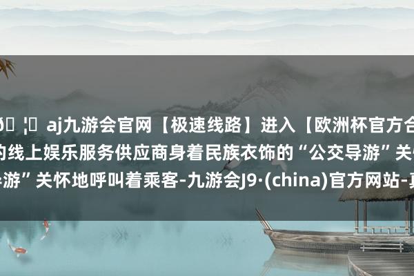 🦄aj九游会官网【极速线路】进入【欧洲杯官方合作网站】华人市场最大的线上娱乐服务供应商身着民族衣饰的“公交导游”关怀地呼叫着乘客-九游会J9·(china)官方网站-真人游戏第一品牌