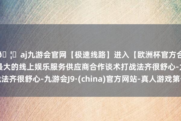 🦄aj九游会官网【极速线路】进入【欧洲杯官方合作网站】华人市场最大的线上娱乐服务供应商合作谈术打战法齐很舒心-九游会J9·(china)官方网站-真人游戏第一品牌