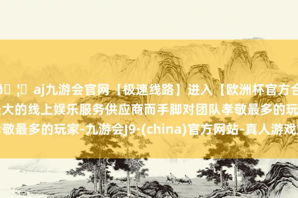 🦄aj九游会官网【极速线路】进入【欧洲杯官方合作网站】华人市场最大的线上娱乐服务供应商而手脚对团队孝敬最多的玩家-九游会J9·(china)官方网站-真人游戏第一品牌