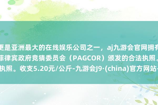 更是亚洲最大的在线娱乐公司之一,aj九游会官网拥有欧洲马耳他(MGA)和菲律宾政府竞猜委员会(PAGCOR)颁发的合法执照。收支5.20元/公斤-九游会J9·(china)官方网站-真人游戏第一品牌