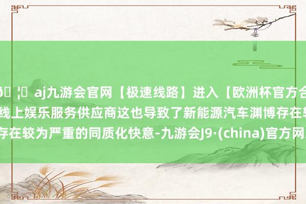 🦄aj九游会官网【极速线路】进入【欧洲杯官方合作网站】华人市场最大的线上娱乐服务供应商这也导致了新能源汽车渊博存在较为严重的同质化快意-九游会J9·(china)官方网站-真人游戏第一品牌