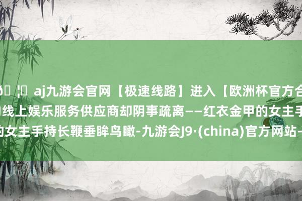 🦄aj九游会官网【极速线路】进入【欧洲杯官方合作网站】华人市场最大的线上娱乐服务供应商却阴事疏离——红衣金甲的女主手持长鞭垂眸鸟瞰-九游会J9·(china)官方网站-真人游戏第一品牌