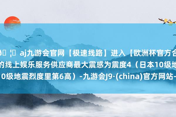 🦄aj九游会官网【极速线路】进入【欧洲杯官方合作网站】华人市场最大的线上娱乐服务供应商最大震感为震度4（日本10级地震烈度里第6高）-九游会J9·(china)官方网站-真人游戏第一品牌